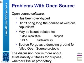Problems With Open Source Open source software: Has been over-hyped Didn’t bring long the demise of western capitalism! May be issues related to: documentation support SLA sustainability Source Forge as a dumping ground for failed Open Source projects The discussion now is more about sustainability & fitness for purpose,  whether OSS or proprietary Limitations Of Openness BK 