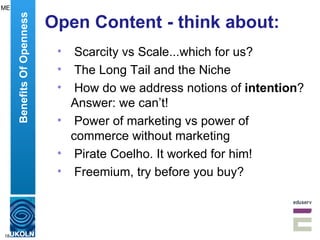 Open Content - think about: Scarcity vs Scale...which for us? The Long Tail and the Niche How do we address notions of  intention ? Answer: we can’t! Power of marketing vs power of commerce without marketing Pirate Coelho. It worked for him! Freemium, try before you buy? Benefits Of Openness ME 