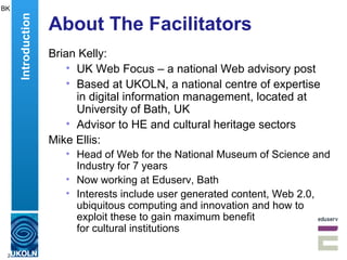 About The Facilitators Brian Kelly: UK Web Focus – a national Web advisory post Based at UKOLN, a national centre of expertise in digital information management, located at University of Bath, UK Advisor to HE and cultural heritage sectors Mike Ellis: Head of Web for the National Museum of Science and Industry for 7 years Now working at Eduserv, Bath Interests include  user generated content, Web 2.0, ubiquitous computing and innovation and how to exploit these to gain maximum benefit  for cultural institutions  BK Introduction 