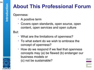 About This Professional Forum Openness: A positive term Covers open standards, open source, open content, open services and open culture But: What are the limitations of openness? To what extent do we wish to embrace the concept of openness? How do we respond if we feel that openness concepts may (a) be flawed (b) endanger our business models or  (c) not be sustainable? BK Introduction 