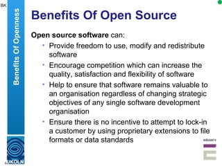 Benefits Of Open Source Open source software  can: Provide freedom to  use, modify and redistribute software  Encourage competition which can increase  the quality, satisfaction and flexibility of software Help to ensure that software remains valuable to an organisation regardless of changing strategic objectives of any single software development organisation Ensure there is  no incentive to attempt to lock-in a customer by using proprietary extensions to file formats or data standards  Benefits Of Openness BK 