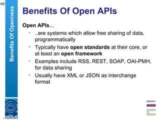 Benefits Of Open APIs Open APIs ... ..are systems which allow free sharing of data, programmatically Typically have  open standards  at their core, or at least an  open framework Examples include RSS, REST, SOAP, OAI-PMH, for data sharing  Usually have XML or JSON as interchange format Benefits Of Openness ME 