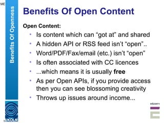 Benefits Of Open Content Open Content: Is content which can “got at” and shared A hidden API or RSS feed isn’t “open”.. Word/PDF/Fax/email (etc.) isn’t “open” Is often associated with CC licences ...which means it is usually  free   As per Open APIs, if you provide access then you can see blossoming creativity Throws up issues around income... Benefits Of Openness ME 
