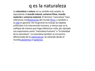 q es la naturaleza
La naturaleza o natura, en su sentido más amplio, es
equivalente al mundo natural, universo físico, mundo
material o universo material. El término "naturaleza" hace
referencia a losfenómenos del mundo físico, y también a
la vida en general. Por lo general no incluye los objetos
artificiales ni la intervención humana, a menos que se la
califique de manera que haga referencia a ello, por ejemplo
con expresiones como "naturaleza humana" o "la totalidad
de la naturaleza". La naturaleza también se encuentra
diferenciada de lo sobrenatural. Se extiende desde el
mundosubatómico al galáctico.
.
 