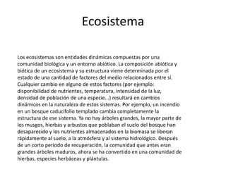 Ecosistema

Los ecosistemas son entidades dinámicas compuestas por una
comunidad biológica y un entorno abiótico. La composición abiótica y
biótica de un ecosistema y su estructura viene determinada por el
estado de una cantidad de factores del medio relacionados entre sí.
Cualquier cambio en alguno de estos factores (por ejemplo:
disponibilidad de nutrientes, temperatura, intensidad de la luz,
densidad de población de una especie...) resultará en cambios
dinámicos en la naturaleza de estos sistemas. Por ejemplo, un incendio
en un bosque caducifolio templado cambia completamente la
estructura de ese sistema. Ya no hay árboles grandes, la mayor parte de
los musgos, hierbas y arbustos que poblaban el suelo del bosque han
desaparecido y los nutrientes almacenados en la biomasa se liberan
rápidamente al suelo, a la atmósfera y al sistema hidrológico. Después
de un corto periodo de recuperación, la comunidad que antes eran
grandes árboles maduros, ahora se ha convertido en una comunidad de
hierbas, especies herbáceas y plántulas.
 