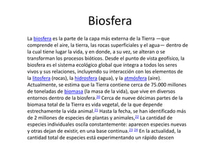 Biosfera
La biosfera es la parte de la capa más externa de la Tierra —que
comprende el aire, la tierra, las rocas superficiales y el agua— dentro de
la cual tiene lugar la vida, y en donde, a su vez, se alteran o se
transforman los procesos bióticos. Desde el punto de vista geofísico, la
biosfera es el sistema ecológico global que integra a todos los seres
vivos y sus relaciones, incluyendo su interacción con los elementos de
la litosfera (rocas), la hidrosfera (agua), y la atmósfera (aire).
Actualmente, se estima que la Tierra contiene cerca de 75.000 millones
de toneladas de biomasa (la masa de la vida), que vive en diversos
entornos dentro de la biosfera.20 Cerca de nueve décimas partes de la
biomasa total de la Tierra es vida vegetal, de la que depende
estrechamente la vida animal.21 Hasta la fecha, se han identificado más
de 2 millones de especies de plantas y animales,22 La cantidad de
especies individuales oscila constantemente: aparecen especies nuevas
y otras dejan de existir, en una base continua.23 24 En la actualidad, la
cantidad total de especies está experimentando un rápido descen
 