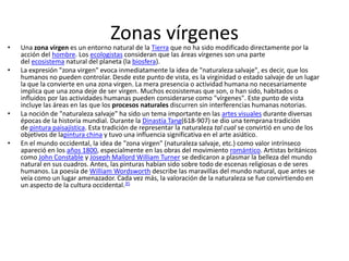 •
                                   Zonas vírgenes
    Una zona virgen es un entorno natural de la Tierra que no ha sido modificado directamente por la
    acción del hombre. Los ecologistas consideran que las áreas vírgenes son una parte
    del ecosistema natural del planeta (la biosfera).
•   La expresión "zona virgen" evoca inmediatamente la idea de "naturaleza salvaje", es decir, que los
    humanos no pueden controlar. Desde este punto de vista, es la virginidad o estado salvaje de un lugar
    la que la convierte en una zona virgen. La mera presencia o actividad humana no necesariamente
    implica que una zona deje de ser virgen. Muchos ecosistemas que son, o han sido, habitados o
    influidos por las actividades humanas pueden considerarse como "vírgenes". Este punto de vista
    incluye las áreas en las que los procesos naturales discurren sin interferencias humanas notorias.
•   La noción de "naturaleza salvaje" ha sido un tema importante en las artes visuales durante diversas
    épocas de la historia mundial. Durante la Dinastía Tang(618-907) se dio una temprana tradición
    de pintura paisajística. Esta tradición de representar la naturaleza tal cual se convirtió en uno de los
    objetivos de lapintura china y tuvo una influencia significativa en el arte asiático.
•   En el mundo occidental, la idea de "zona virgen" (naturaleza salvaje, etc.) como valor intrínseco
    apareció en los años 1800, especialmente en las obras del movimiento romántico. Artistas británicos
    como John Constable y Joseph Mallord William Turner se dedicaron a plasmar la belleza del mundo
    natural en sus cuadros. Antes, las pinturas habían sido sobre todo de escenas religiosas o de seres
    humanos. La poesía de William Wordsworth describe las maravillas del mundo natural, que antes se
    veía como un lugar amenazador. Cada vez más, la valoración de la naturaleza se fue convirtiendo en
    un aspecto de la cultura occidental.35
 