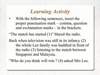 Learning Activity
•   With the following sentences, insert the
    proper punctuation mark – comma, question
    and exclamation marks – in the brackets.
“The match has started (1)” blared the radio.
Back when television was still in its infancy (2)
   the whole Lee family was huddled in front of
   the radio (3) listening to the match between
   Singapore and Malaysia.
“Who do you think will win ? (4) asked Mrs Lee.
 
