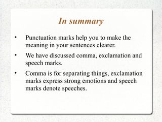 In summary
•   Punctuation marks help you to make the
    meaning in your sentences clearer.
•   We have discussed comma, exclamation and
    speech marks.
•   Comma is for separating things, exclamation
    marks express strong emotions and speech
    marks denote speeches.
 
