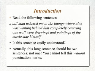 Introduction

    Read the following sentence:
a tall man ushered me to the lounge where alex
  was waiting behind him completely covering
  one wall were drawings and paintings of the
  movie star himself
• Is this sentence easily understood?
• Actually, this long sentence should be two
  sentences, not one! You cannot tell this without
  punctuation marks.
 