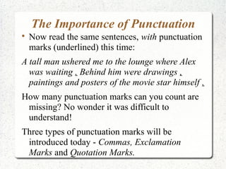The Importance of Punctuation

    Now read the same sentences, with punctuation
    marks (underlined) this time:
A tall man ushered me to the lounge where Alex
  was waiting . Behind him were drawings ,
  paintings and posters of the movie star himself .
How many punctuation marks can you count are
 missing? No wonder it was difficult to
 understand!
Three types of punctuation marks will be
 introduced today - Commas, Exclamation
 Marks and Quotation Marks.
 