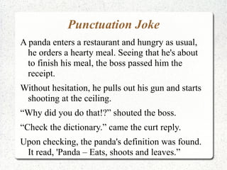Punctuation Joke
A panda enters a restaurant and hungry as usual,
  he orders a hearty meal. Seeing that he's about
  to finish his meal, the boss passed him the
  receipt.
Without hesitation, he pulls out his gun and starts
 shooting at the ceiling.
“Why did you do that!?” shouted the boss.
“Check the dictionary.” came the curt reply.
Upon checking, the panda's definition was found.
 It read, 'Panda – Eats, shoots and leaves.”
 