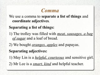 Comma
We use a comma to separate a list of things and
 coordinate adjectives.
Separating a list of things:
1) The trolley was filled with meat, sausages, a bag
  of sugar and a loaf of bread.
2) We bought oranges, apples and papayas.
Separating adjectives:
1) May Lin is a helpful, courteous and sensitive girl.
2) Mr Lee is a smart, kind and helpful teacher.
 