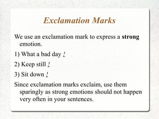 Exclamation Marks
We use an exclamation mark to express a strong
 emotion.
1) What a bad day !
2) Keep still !
3) Sit down !
Since exclamation marks exclaim, use them
  sparingly as strong emotions should not happen
  very often in your sentences.
 