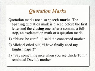 Quotation Marks
Quotation marks are also speech marks. The
 opening quotation mark is placed before the first
 letter and the closing one, after a comma, a full-
 stop, an exclamation mark or a question mark.
1) “Please be careful,” said the concerned mother.
2) Michael cried out, “I have finally aced my
  English paper!”
3) “Say something nice when you see Uncle Tom,”
  reminded David’s mother.
 