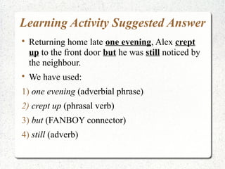 Learning Activity Suggested Answer

    Returning home late one evening, Alex crept
    up to the front door but he was still noticed by
    the neighbour.

    We have used:
1) one evening (adverbial phrase)
2) crept up (phrasal verb)
3) but (FANBOY connector)
4) still (adverb)
 