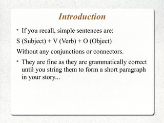 Introduction

    If you recall, simple sentences are:
S (Subject) + V (Verb) + O (Object)
Without any conjunctions or connectors.

    They are fine as they are grammatically correct
    until you string them to form a short paragraph
    in your story...
 