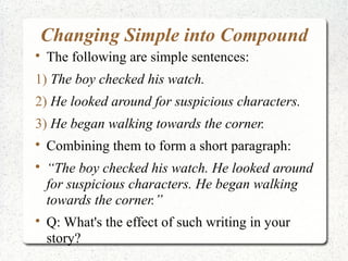 Changing Simple into Compound

    The following are simple sentences:
1) The boy checked his watch.
2) He looked around for suspicious characters.
3) He began walking towards the corner.

    Combining them to form a short paragraph:

    “The boy checked his watch. He looked around
    for suspicious characters. He began walking
    towards the corner.”

    Q: What's the effect of such writing in your
    story?
 