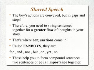 Slurred Speech

    The boy's actions are conveyed, but in gaps and
    stops!

    Therefore, you need to string sentences
    together for a greater flow of thoughts in your
    story.

    That's where conjunctions come in.

    Called FANBOYS, they are:
for , and , nor , but , or , yet , so

    These help you to form compound sentences –
    two sentences of equal importance together.
 