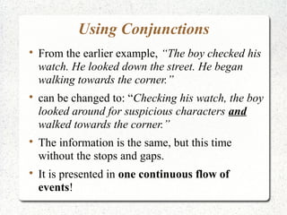 Using Conjunctions

    From the earlier example, “The boy checked his
    watch. He looked down the street. He began
    walking towards the corner.”

    can be changed to: “Checking his watch, the boy
    looked around for suspicious characters and
    walked towards the corner.”

    The information is the same, but this time
    without the stops and gaps.

    It is presented in one continuous flow of
    events!
 