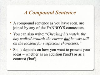 A Compound Sentence

    A compound sentence as you have seen, are
    joined by any of the FANBOYS connectors.

    You can also write: “Checking his watch, the
    boy walked towards the corner but he was still
    on the lookout for suspicious characters.”

    So, it depends on how you want to present your
    ideas – whether as an addition ('and') or as a
    contrast ('but').
 