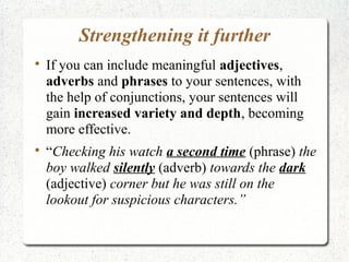 Strengthening it further

    If you can include meaningful adjectives,
    adverbs and phrases to your sentences, with
    the help of conjunctions, your sentences will
    gain increased variety and depth, becoming
    more effective.

    “Checking his watch a second time (phrase) the
    boy walked silently (adverb) towards the dark
    (adjective) corner but he was still on the
    lookout for suspicious characters.”
 