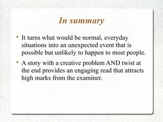 In summary

    It turns what would be normal, everyday
    situations into an unexpected event that is
    possible but unlikely to happen to most people.

    A story with a creative problem AND twist at
    the end provides an engaging read that attracts
    high marks from the examiner.
 