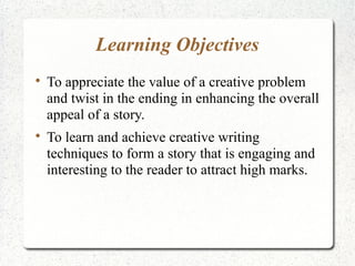 Learning Objectives

    To appreciate the value of a creative problem
    and twist in the ending in enhancing the overall
    appeal of a story.

    To learn and achieve creative writing
    techniques to form a story that is engaging and
    interesting to the reader to attract high marks.
 