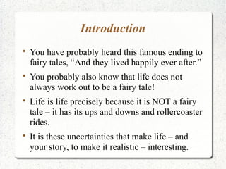 Introduction

    You have probably heard this famous ending to
    fairy tales, “And they lived happily ever after.”

    You probably also know that life does not
    always work out to be a fairy tale!

    Life is life precisely because it is NOT a fairy
    tale – it has its ups and downs and rollercoaster
    rides.

    It is these uncertainties that make life – and
    your story, to make it realistic – interesting.
 