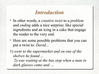 Introduction

    In other words, a creative twist to a problem
    and ending adds a nice surprise; like special
    ingredients and an icing in a cake that engage
    the reader to the very end.

    Here are some possible problems that you can
    put a twist to: David...
1) went to the supermarket and on one of the
  shelves he found ...
   2) was waiting at the bus stop when a man in
  dark glasses came and …
 