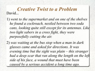 Creative Twist to a Problem
David...
1) went to the supermarket and on one of the shelves
  he found a cockroach, nestled between two soda
  cans, looking quite still except for its antennas. Like
  two light sabers in a cross fight, they were
  purposefully cutting the air.
2) was waiting at the bus stop when a man in dark
  glasses came and asked for directions. It was
  evening time but the sight was plain – this stranger
  had a deep scar that ran along the length on the left
  side of his face, a wound that must have been
  caused by a serious accident a long time ago.
 
