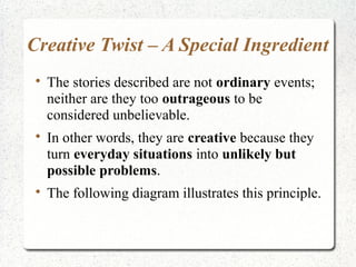 Creative Twist – A Special Ingredient
 
     The stories described are not ordinary events;
     neither are they too outrageous to be
     considered unbelievable.
 
     In other words, they are creative because they
     turn everyday situations into unlikely but
     possible problems.
 
     The following diagram illustrates this principle.
 