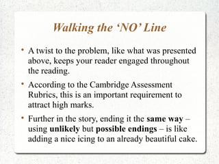 Walking the ‘NO’ Line

    A twist to the problem, like what was presented
    above, keeps your reader engaged throughout
    the reading.

    According to the Cambridge Assessment
    Rubrics, this is an important requirement to
    attract high marks.

    Further in the story, ending it the same way –
    using unlikely but possible endings – is like
    adding a nice icing to an already beautiful cake.
 