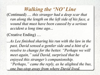 Walking the ‘NO’ Line
(Continued) … this stranger had a deep scar that
  ran along the length on the left side of his face, a
  wound that must have been caused by a serious
  accident a long time ago...
(Creative Ending) …
...As Lee finished sharing his run with the law in the
   past, David sensed a gentler side and a hint of a
   resolve to change for the better. “Perhaps we will
   meet again,” said David, surprised that he
   enjoyed this stranger’s companionship.
   “Perhaps,” came the reply, as he alighted the bus,
   one bus-stop away from where David lived.
 