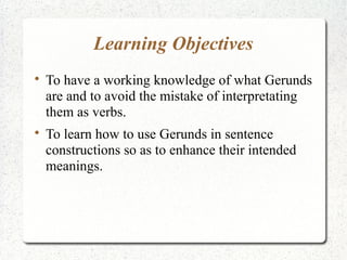 Learning Objectives

    To have a working knowledge of what Gerunds
    are and to avoid the mistake of interpretating
    them as verbs.

    To learn how to use Gerunds in sentence
    constructions so as to enhance their intended
    meanings.
 