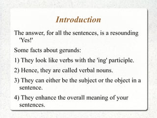 Introduction
The answer, for all the sentences, is a resounding
 'Yes!'
Some facts about gerunds:
1) They look like verbs with the 'ing' participle.
2) Hence, they are called verbal nouns.
3) They can either be the subject or the object in a
  sentence.
4) They enhance the overall meaning of your
  sentences.
 
