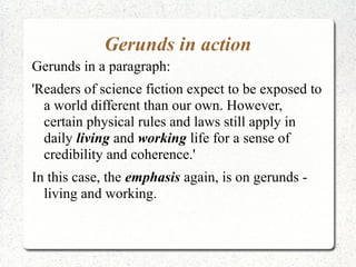 Gerunds in action
Gerunds in a paragraph:
'Readers of science fiction expect to be exposed to
  a world different than our own. However,
  certain physical rules and laws still apply in
  daily living and working life for a sense of
  credibility and coherence.'
In this case, the emphasis again, is on gerunds -
  living and working.
 