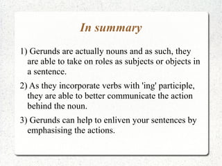 In summary
1) Gerunds are actually nouns and as such, they
  are able to take on roles as subjects or objects in
  a sentence.
2) As they incorporate verbs with 'ing' participle,
  they are able to better communicate the action
  behind the noun.
3) Gerunds can help to enliven your sentences by
  emphasising the actions.
 