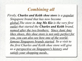Combining all
Firstly, Charles and Keith shoe store is a popular
  Singapore brand that has now become
  global.The store in Ang Mo Kio is the very first
  outlet that started the Charles and Keith brand,
  named after the two brothers. Since Aunt Amy
  likes shoes, this shoe store is not only perfect for
  you, you can also see how one of the world-
  famous Singapore brands started. So a visit to
  the first Charles and Keith shoe store will give
  us a perspective on Singapore's history and
  satisfy your shopping needs.
 