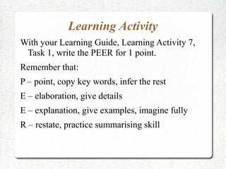 Learning Activity
With your Learning Guide, Learning Activity 7,
 Task 1, write the PEER for 1 point.
Remember that:
P – point, copy key words, infer the rest
E – elaboration, give details
E – explanation, give examples, imagine fully
R – restate, practice summarising skill
 