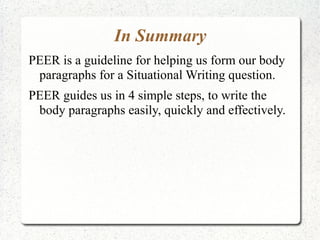 In Summary
PEER is a guideline for helping us form our body
 paragraphs for a Situational Writing question.
PEER guides us in 4 simple steps, to write the
 body paragraphs easily, quickly and effectively.
 