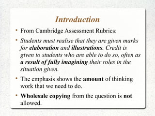 Introduction

    From Cambridge Assessment Rubrics:

    Students must realise that they are given marks
    for elaboration and illustrations. Credit is
    given to students who are able to do so, often as
    a result of fully imagining their roles in the
    situation given.

    The emphasis shows the amount of thinking
    work that we need to do.

    Wholesale copying from the question is not
    allowed.
 