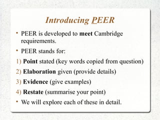 Introducing PEER

    PEER is developed to meet Cambridge
    requirements.

    PEER stands for:
1) Point stated (key words copied from question)
2) Elaboration given (provide details)
3) Evidence (give examples)
4) Restate (summarise your point)

    We will explore each of these in detail.
 