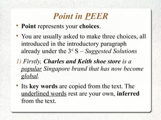 Point in PEER

    Point represents your choices.

    You are usually asked to make three choices, all
    introduced in the introductory paragraph
    already under the 3rd S – Suggested Solutions
1) Firstly, Charles and Keith shoe store is a
  popular Singapore brand that has now become
  global.

    Its key words are copied from the text. The
    underlined words rest are your own, inferred
    from the text.
 