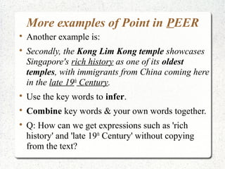 More examples of Point in PEER

    Another example is:

    Secondly, the Kong Lim Kong temple showcases
    Singapore's rich history as one of its oldest
    temples, with immigrants from China coming here
    in the late 19th Century.

    Use the key words to infer.

    Combine key words & your own words together.

    Q: How can we get expressions such as 'rich
    history' and 'late 19th Century' without copying
    from the text?
 