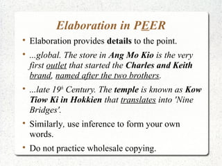 Elaboration in PEER

    Elaboration provides details to the point.

    ...global. The store in Ang Mo Kio is the very
    first outlet that started the Charles and Keith
    brand, named after the two brothers.

    ...late 19th Century. The temple is known as Kow
    Tiow Ki in Hokkien that translates into 'Nine
    Bridges'.

    Similarly, use inference to form your own
    words.

    Do not practice wholesale copying.
 