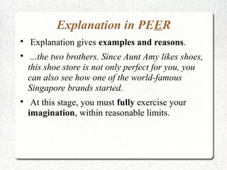 Explanation in PEER

    Explanation gives examples and reasons.

     ...the two brothers. Since Aunt Amy likes shoes,
    this shoe store is not only perfect for you, you
    can also see how one of the world-famous
    Singapore brands started.

     At this stage, you must fully exercise your
    imagination, within reasonable limits.
 