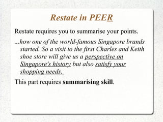Restate in PEER
Restate requires you to summarise your points.
...how one of the world-famous Singapore brands
   started. So a visit to the first Charles and Keith
   shoe store will give us a perspective on
   Singapore's history but also satisfy your
   shopping needs.
This part requires summarising skill.
 