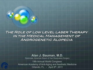  
The Role of Low Level Laser Therapy !
   in the Medical Management of !
       Androgenetic Alopecia!



                  Alan J. Bauman, M.D.
           Diplomate, American Board of Hair Restoration Surgery
                 19th Annual World Congress
     American Academy of Anti-Aging and Aesthetic Medicine
                 Orlando, FL - April 8th, 2011
 