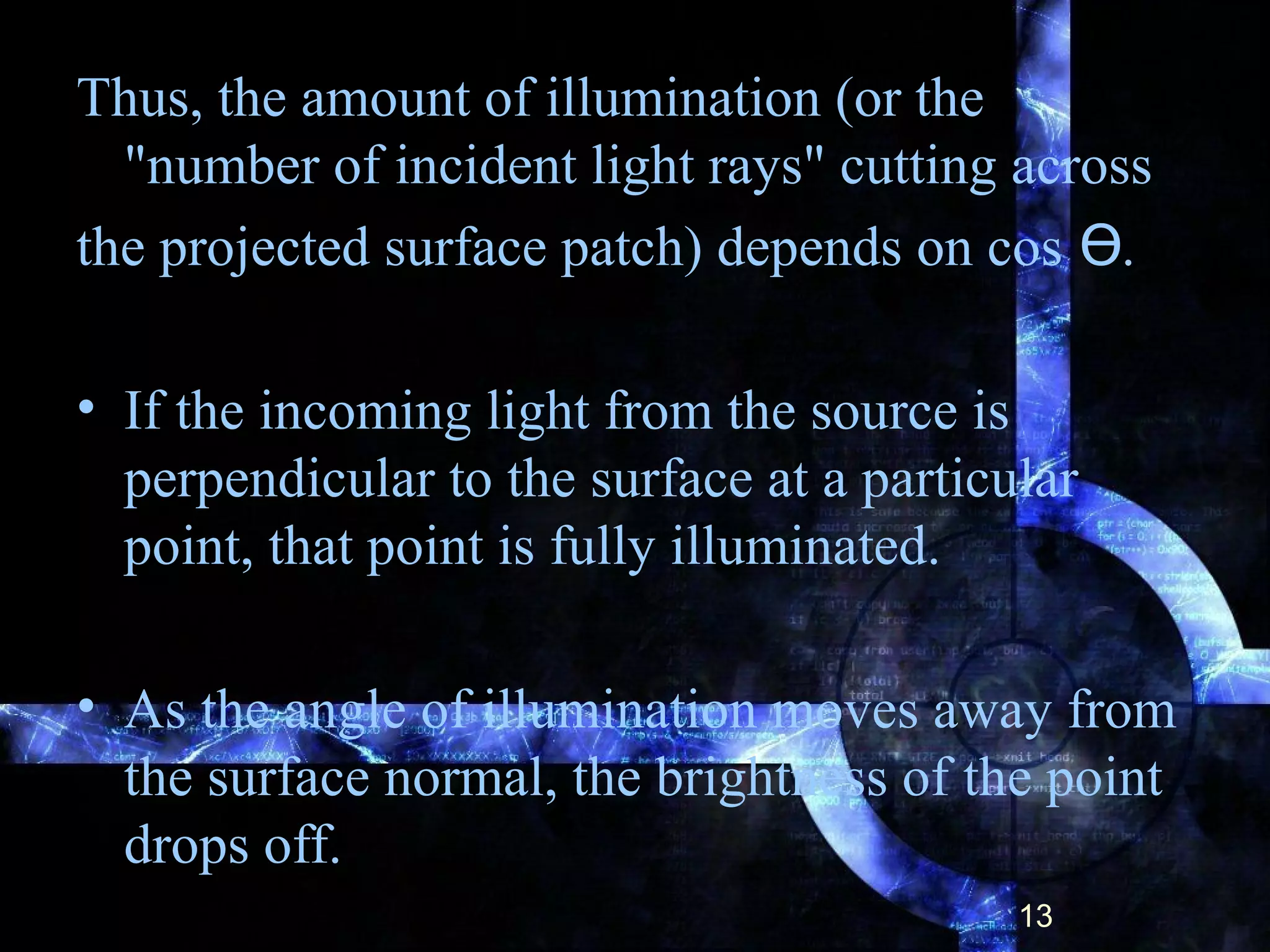 Thus, the amount of illumination (or the
"number of incident light rays" cutting across
the projected surface patch) depends on cos .ϴ
• If the incoming light from the source is
perpendicular to the surface at a particular
point, that point is fully illuminated.
• As the angle of illumination moves away from
the surface normal, the brightness of the point
drops off.
13
 